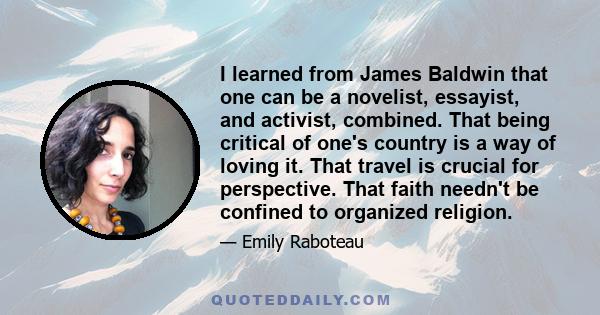 I learned from James Baldwin that one can be a novelist, essayist, and activist, combined. That being critical of one's country is a way of loving it. That travel is crucial for perspective. That faith needn't be