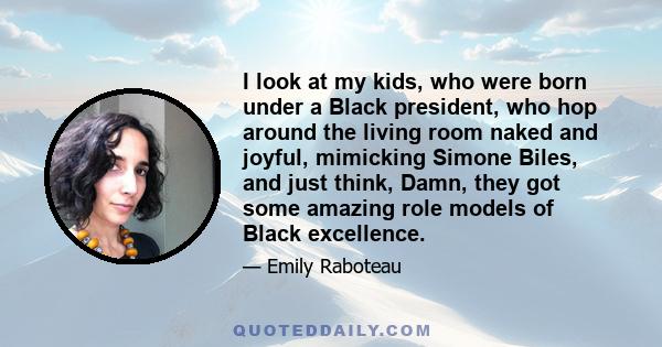 I look at my kids, who were born under a Black president, who hop around the living room naked and joyful, mimicking Simone Biles, and just think, Damn, they got some amazing role models of Black excellence.