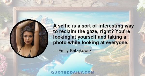 A selfie is a sort of interesting way to reclaim the gaze, right? You're looking at yourself and taking a photo while looking at everyone.