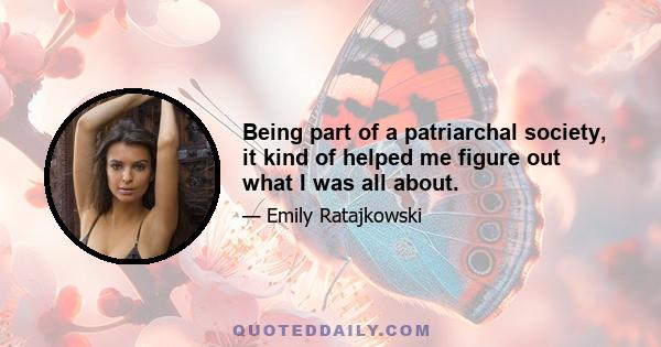 Being part of a patriarchal society, it kind of helped me figure out what I was all about.