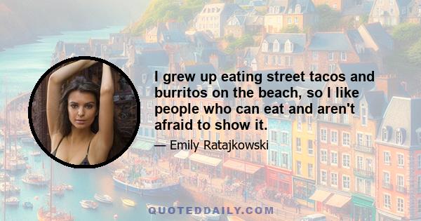 I grew up eating street tacos and burritos on the beach, so I like people who can eat and aren't afraid to show it.