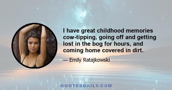 I have great childhood memories cow-tipping, going off and getting lost in the bog for hours, and coming home covered in dirt.