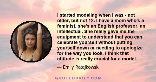 I started modeling when I was - not older, but not 12. I have a mom who's a feminist, she's an English professor, an intellectual. She really gave me the equipment to understand that you can celebrate yourself without