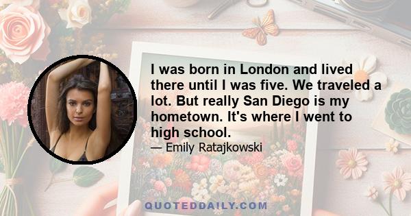 I was born in London and lived there until I was five. We traveled a lot. But really San Diego is my hometown. It's where I went to high school.