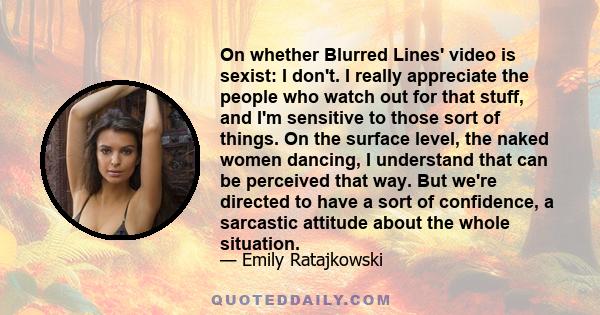 On whether Blurred Lines' video is sexist: I don't. I really appreciate the people who watch out for that stuff, and I'm sensitive to those sort of things. On the surface level, the naked women dancing, I understand