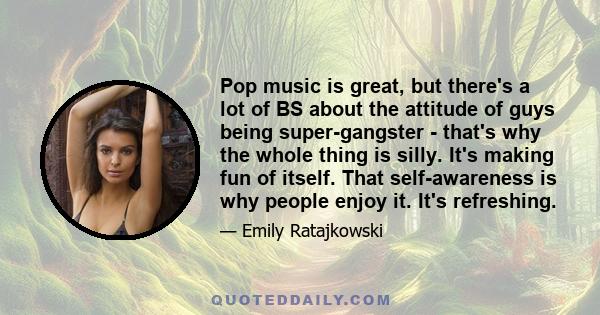 Pop music is great, but there's a lot of BS about the attitude of guys being super-gangster - that's why the whole thing is silly. It's making fun of itself. That self-awareness is why people enjoy it. It's refreshing.