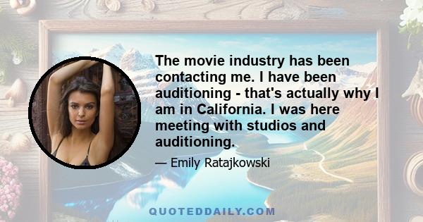 The movie industry has been contacting me. I have been auditioning - that's actually why I am in California. I was here meeting with studios and auditioning.