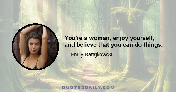 You're a woman, enjoy yourself, and believe that you can do things.