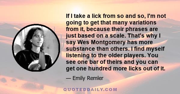 If I take a lick from so and so, I'm not going to get that many variations from it, because their phrases are just based on a scale. That's why I say Wes Montgomery has more substance than others. I find myself