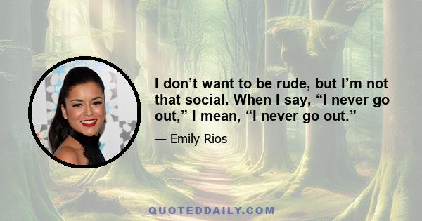 I don’t want to be rude, but I’m not that social. When I say, “I never go out,” I mean, “I never go out.”