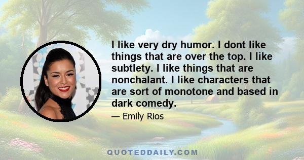 I like very dry humor. I dont like things that are over the top. I like subtlety. I like things that are nonchalant. I like characters that are sort of monotone and based in dark comedy.