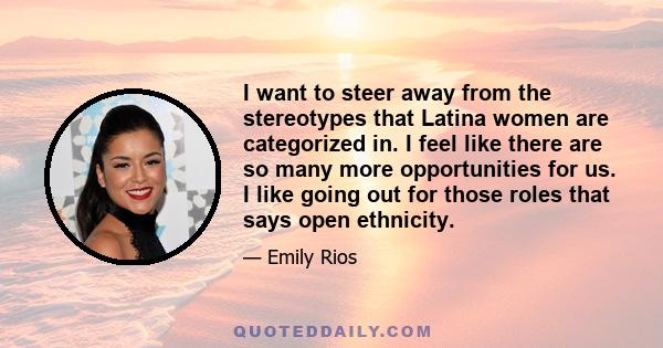 I want to steer away from the stereotypes that Latina women are categorized in. I feel like there are so many more opportunities for us. I like going out for those roles that says open ethnicity.