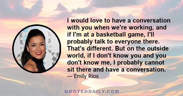 I would love to have a conversation with you when we're working, and if I'm at a basketball game, I'll probably talk to everyone there. That's different. But on the outside world, if I don't know you and you don't know