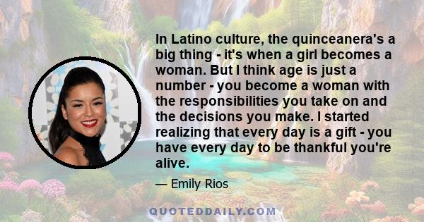 In Latino culture, the quinceanera's a big thing - it's when a girl becomes a woman. But I think age is just a number - you become a woman with the responsibilities you take on and the decisions you make. I started