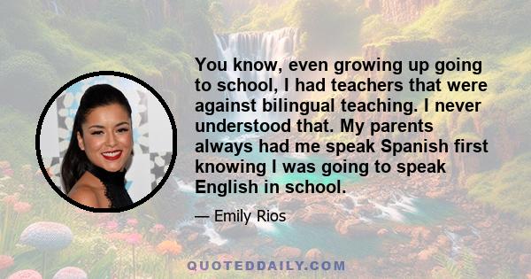 You know, even growing up going to school, I had teachers that were against bilingual teaching. I never understood that. My parents always had me speak Spanish first knowing I was going to speak English in school.