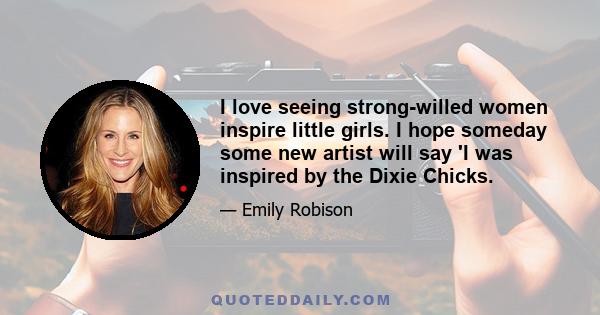 I love seeing strong-willed women inspire little girls. I hope someday some new artist will say 'I was inspired by the Dixie Chicks.