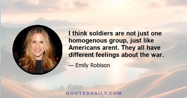 I think soldiers are not just one homogenous group, just like Americans arent. They all have different feelings about the war.