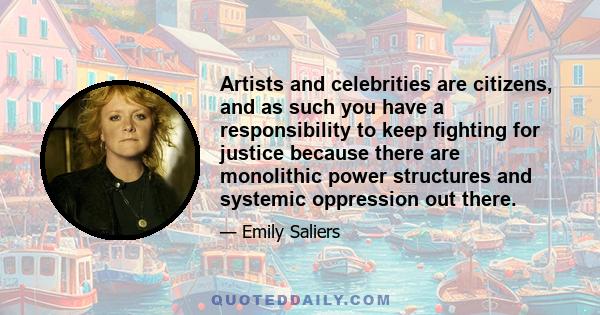 Artists and celebrities are citizens, and as such you have a responsibility to keep fighting for justice because there are monolithic power structures and systemic oppression out there.