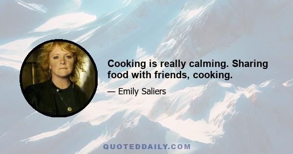 Cooking is really calming. Sharing food with friends, cooking.