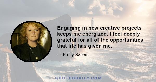 Engaging in new creative projects keeps me energized. I feel deeply grateful for all of the opportunities that life has given me.