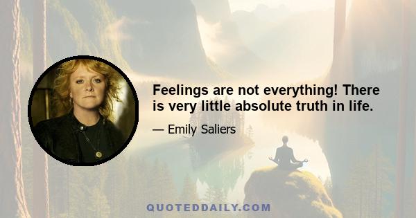 Feelings are not everything! There is very little absolute truth in life.