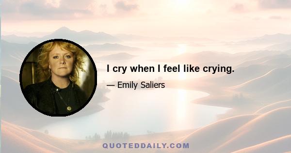 I cry when I feel like crying.