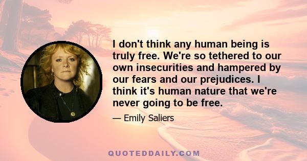 I don't think any human being is truly free. We're so tethered to our own insecurities and hampered by our fears and our prejudices. I think it's human nature that we're never going to be free.