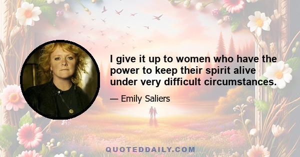 I give it up to women who have the power to keep their spirit alive under very difficult circumstances.