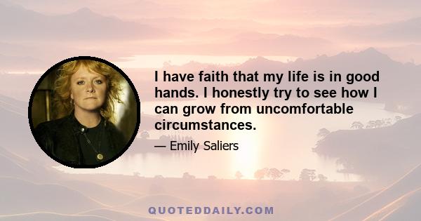 I have faith that my life is in good hands. I honestly try to see how I can grow from uncomfortable circumstances.