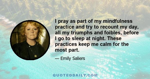 I pray as part of my mindfulness practice and try to recount my day, all my triumphs and foibles, before I go to sleep at night. These practices keep me calm for the most part.