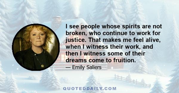 I see people whose spirits are not broken, who continue to work for justice. That makes me feel alive, when I witness their work, and then I witness some of their dreams come to fruition.