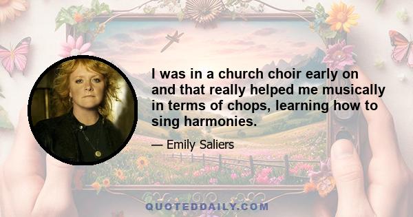 I was in a church choir early on and that really helped me musically in terms of chops, learning how to sing harmonies.