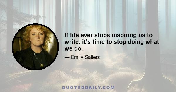 If life ever stops inspiring us to write, it's time to stop doing what we do.