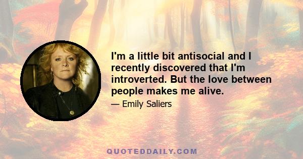 I'm a little bit antisocial and I recently discovered that I'm introverted. But the love between people makes me alive.