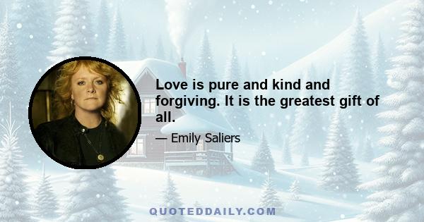 Love is pure and kind and forgiving. It is the greatest gift of all.