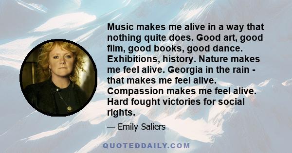 Music makes me alive in a way that nothing quite does. Good art, good film, good books, good dance. Exhibitions, history. Nature makes me feel alive. Georgia in the rain - that makes me feel alive. Compassion makes me