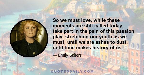 So we must love, while these moments are still called today, take part in the pain of this passion play, stretching our youth as we must, until we are ashes to dust, until time makes history of us.