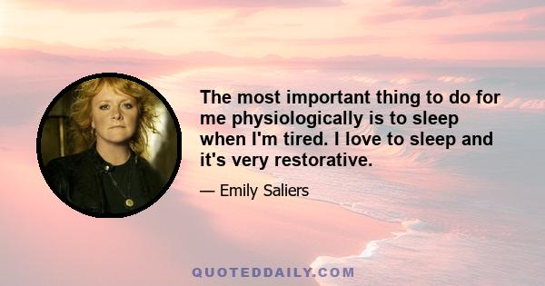 The most important thing to do for me physiologically is to sleep when I'm tired. I love to sleep and it's very restorative.