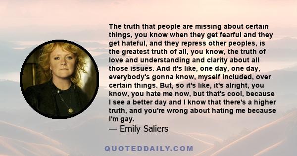 The truth that people are missing about certain things, you know when they get fearful and they get hateful, and they repress other peoples, is the greatest truth of all, you know, the truth of love and understanding