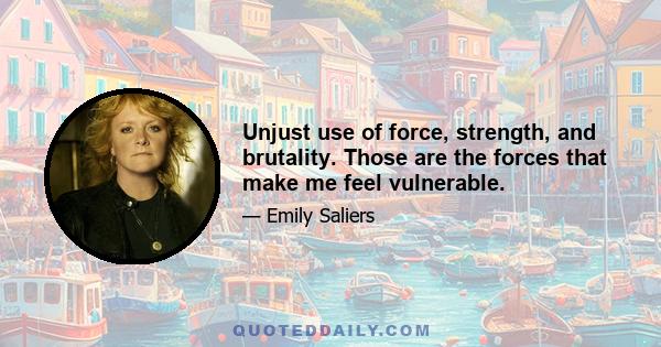 Unjust use of force, strength, and brutality. Those are the forces that make me feel vulnerable.