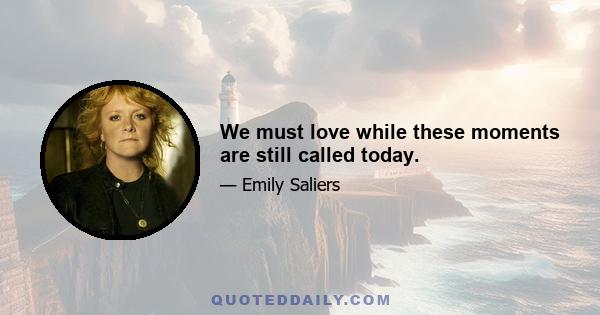 We must love while these moments are still called today.