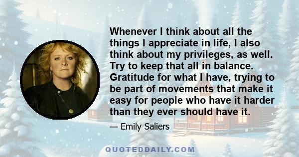 Whenever I think about all the things I appreciate in life, I also think about my privileges, as well. Try to keep that all in balance. Gratitude for what I have, trying to be part of movements that make it easy for