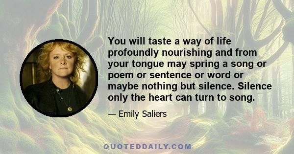 You will taste a way of life profoundly nourishing and from your tongue may spring a song or poem or sentence or word or maybe nothing but silence. Silence only the heart can turn to song.