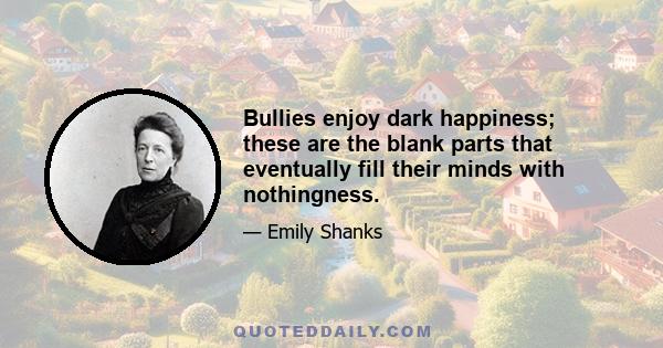 Bullies enjoy dark happiness; these are the blank parts that eventually fill their minds with nothingness.