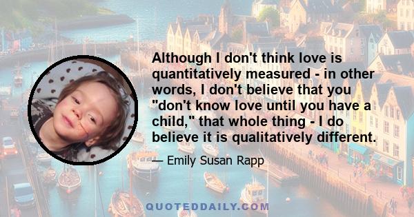 Although I don't think love is quantitatively measured - in other words, I don't believe that you don't know love until you have a child, that whole thing - I do believe it is qualitatively different.