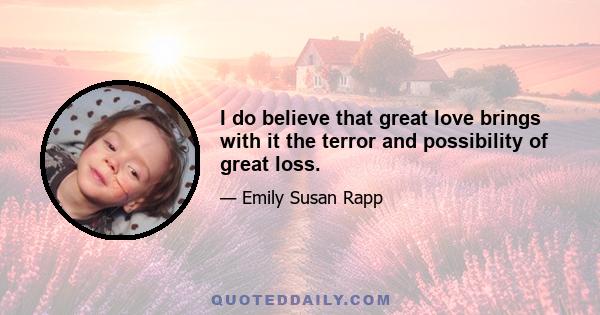 I do believe that great love brings with it the terror and possibility of great loss.