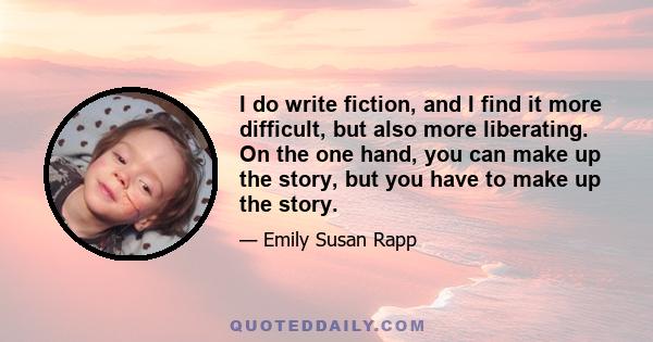 I do write fiction, and I find it more difficult, but also more liberating. On the one hand, you can make up the story, but you have to make up the story.