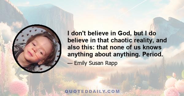 I don't believe in God, but I do believe in that chaotic reality, and also this: that none of us knows anything about anything. Period.