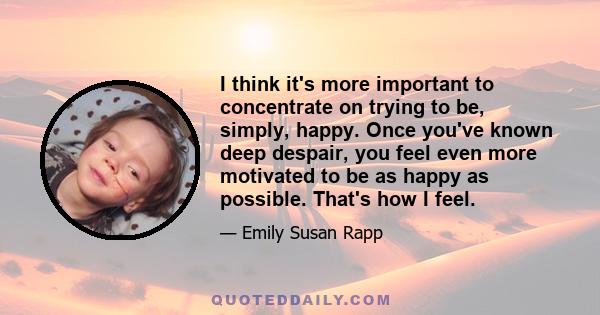 I think it's more important to concentrate on trying to be, simply, happy. Once you've known deep despair, you feel even more motivated to be as happy as possible. That's how I feel.