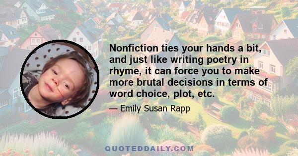 Nonfiction ties your hands a bit, and just like writing poetry in rhyme, it can force you to make more brutal decisions in terms of word choice, plot, etc.